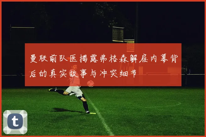 曼联前队医揭露弗格森解雇内幕背后的真实故事与冲突细节