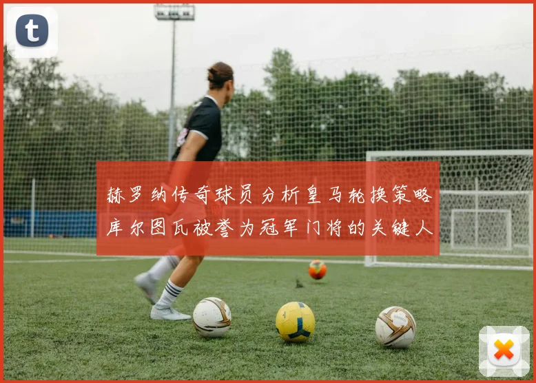 赫罗纳传奇球员分析皇马轮换策略库尔图瓦被誉为冠军门将的关键人物