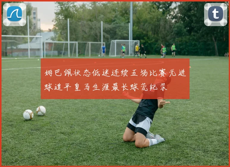 姆巴佩状态低迷连续五场比赛无进球追平皇马生涯最长球荒纪录