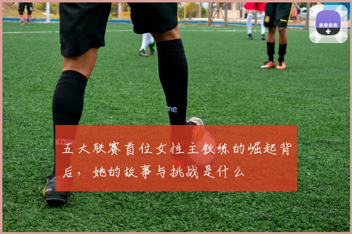 五大联赛首位女性主教练的崛起背后，她的故事与挑战是什么