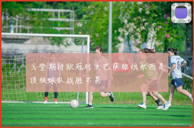戈登期待欧冠对决巴萨称切尔西是顶级球队战胜不易