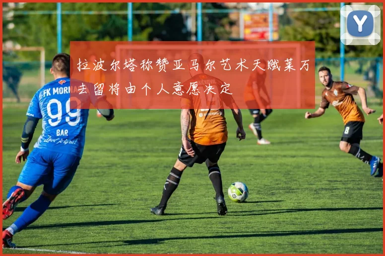 拉波尔塔称赞亚马尔艺术天赋莱万去留将由个人意愿决定