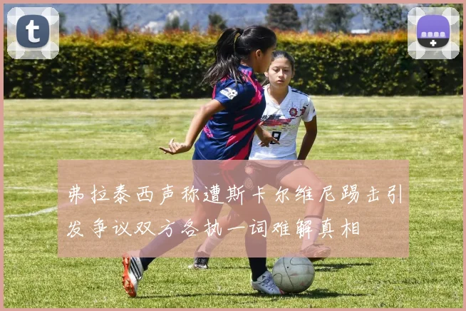 弗拉泰西声称遭斯卡尔维尼踢击引发争议双方各执一词难解真相