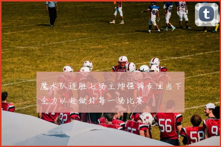 魔术队连胜七场主帅强调专注当下全力以赴做好每一场比赛