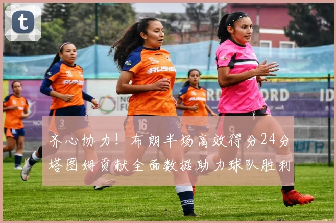 齐心协力！布朗半场高效得分24分塔图姆贡献全面数据助力球队胜利