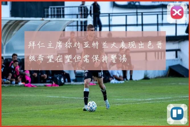 拜仁主席称对亚特兰大表现出色晋级希望在望但需保持警惕