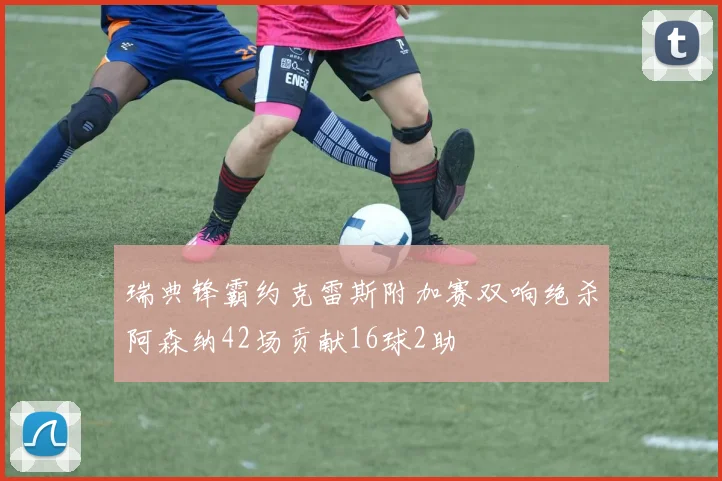 瑞典锋霸约克雷斯附加赛双响绝杀阿森纳42场贡献16球2助