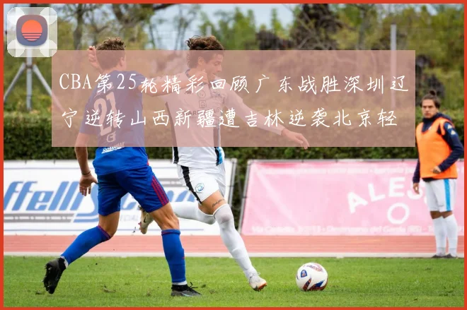 CBA第25轮精彩回顾广东战胜深圳辽宁逆转山西新疆遭吉林逆袭北京轻取广州